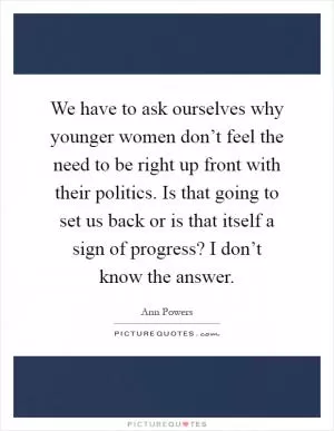 We have to ask ourselves why younger women don’t feel the need to be right up front with their politics. Is that going to set us back or is that itself a sign of progress? I don’t know the answer Picture Quote #1
