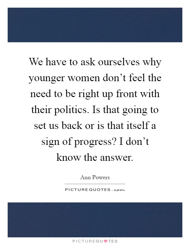 We have to ask ourselves why younger women don't feel the need to be right up front with their politics. Is that going to set us back or is that itself a sign of progress? I don't know the answer Picture Quote #1
