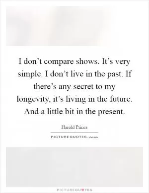I don’t compare shows. It’s very simple. I don’t live in the past. If there’s any secret to my longevity, it’s living in the future. And a little bit in the present Picture Quote #1