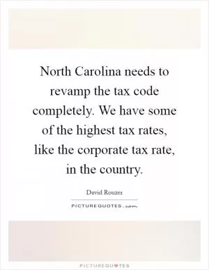 North Carolina needs to revamp the tax code completely. We have some of the highest tax rates, like the corporate tax rate, in the country Picture Quote #1