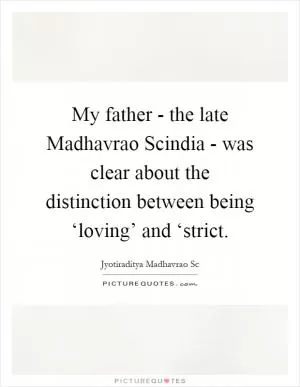 My father - the late Madhavrao Scindia - was clear about the distinction between being ‘loving’ and ‘strict Picture Quote #1
