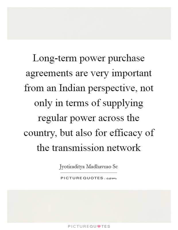Long-term power purchase agreements are very important from an Indian perspective, not only in terms of supplying regular power across the country, but also for efficacy of the transmission network Picture Quote #1