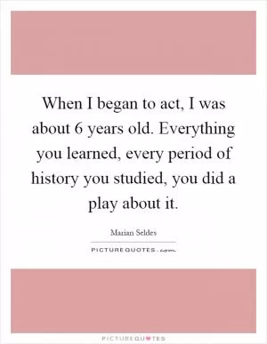 When I began to act, I was about 6 years old. Everything you learned, every period of history you studied, you did a play about it Picture Quote #1