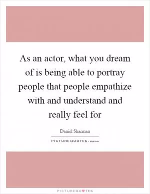 As an actor, what you dream of is being able to portray people that people empathize with and understand and really feel for Picture Quote #1