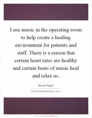I use music in the operating room to help create a healing environment for patients and staff. There is a reason that certain heart rates are healthy and certain beats of music heal and relax us Picture Quote #1