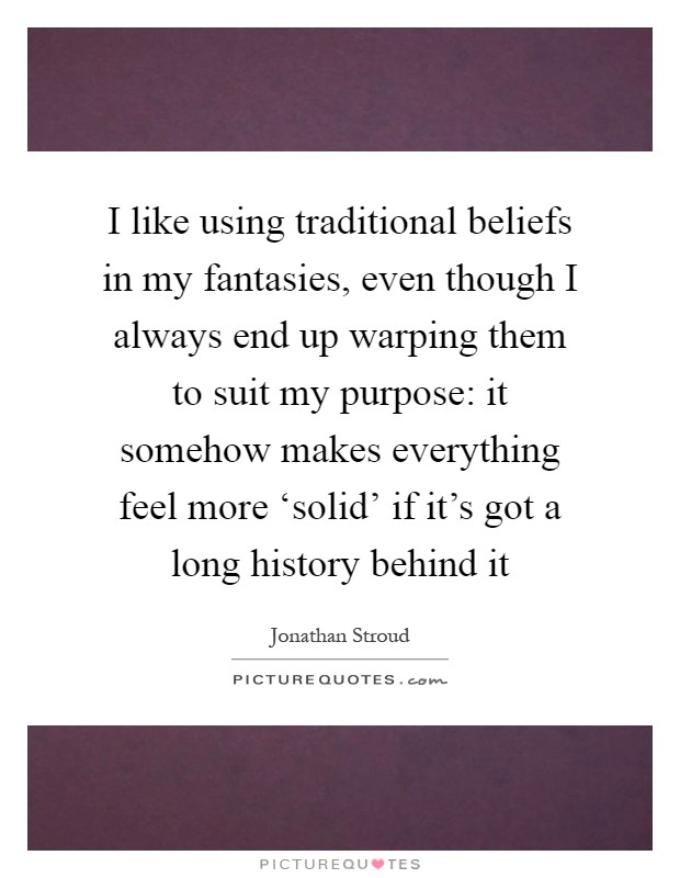 I like using traditional beliefs in my fantasies, even though I always end up warping them to suit my purpose: it somehow makes everything feel more ‘solid' if it's got a long history behind it Picture Quote #1