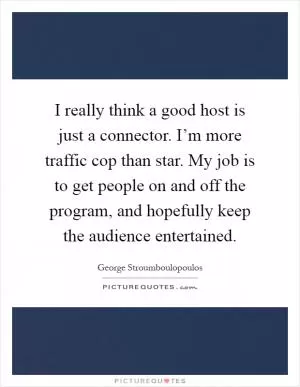 I really think a good host is just a connector. I’m more traffic cop than star. My job is to get people on and off the program, and hopefully keep the audience entertained Picture Quote #1