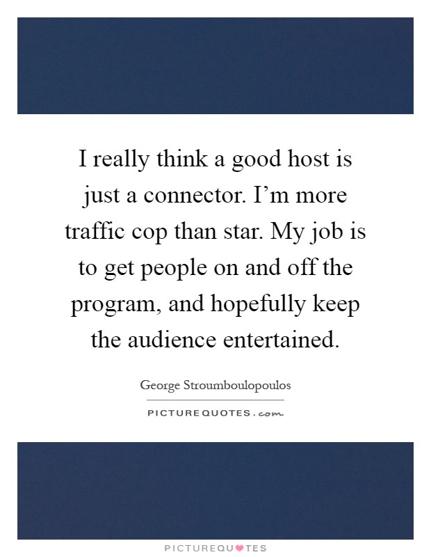 I really think a good host is just a connector. I'm more traffic cop than star. My job is to get people on and off the program, and hopefully keep the audience entertained Picture Quote #1