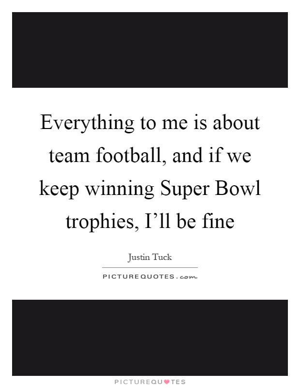 Everything to me is about team football, and if we keep winning Super Bowl trophies, I'll be fine Picture Quote #1