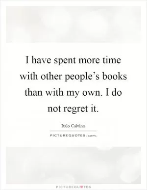 I have spent more time with other people’s books than with my own. I do not regret it Picture Quote #1