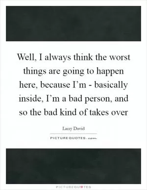 Well, I always think the worst things are going to happen here, because I’m - basically inside, I’m a bad person, and so the bad kind of takes over Picture Quote #1