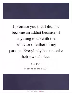I promise you that I did not become an addict because of anything to do with the behavior of either of my parents. Everybody has to make their own choices Picture Quote #1