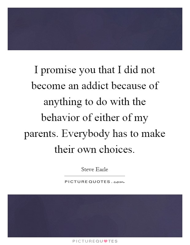 I promise you that I did not become an addict because of anything to do with the behavior of either of my parents. Everybody has to make their own choices Picture Quote #1