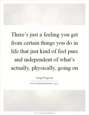 There’s just a feeling you get from certain things you do in life that just kind of feel pure and independent of what’s actually, physically, going on Picture Quote #1