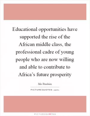 Educational opportunities have supported the rise of the African middle class, the professional cadre of young people who are now willing and able to contribute to Africa’s future prosperity Picture Quote #1
