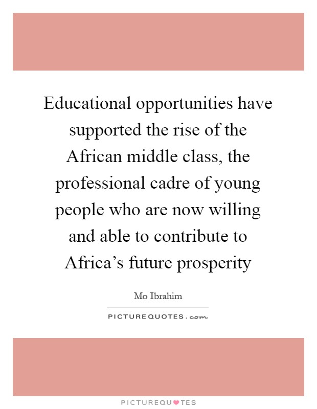 Educational opportunities have supported the rise of the African middle class, the professional cadre of young people who are now willing and able to contribute to Africa's future prosperity Picture Quote #1