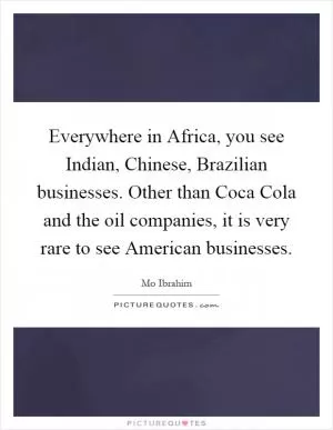Everywhere in Africa, you see Indian, Chinese, Brazilian businesses. Other than Coca Cola and the oil companies, it is very rare to see American businesses Picture Quote #1