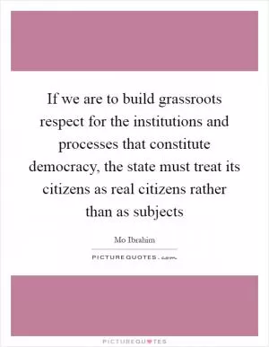 If we are to build grassroots respect for the institutions and processes that constitute democracy, the state must treat its citizens as real citizens rather than as subjects Picture Quote #1