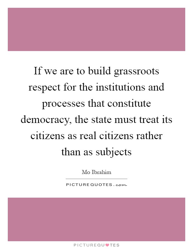 If we are to build grassroots respect for the institutions and processes that constitute democracy, the state must treat its citizens as real citizens rather than as subjects Picture Quote #1