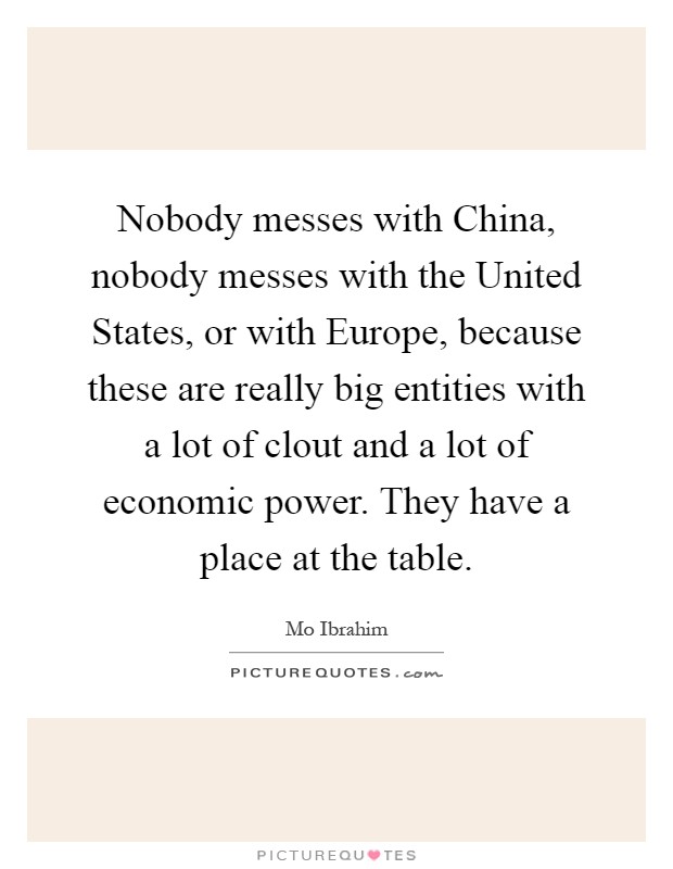 Nobody messes with China, nobody messes with the United States, or with Europe, because these are really big entities with a lot of clout and a lot of economic power. They have a place at the table Picture Quote #1