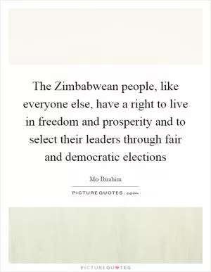 The Zimbabwean people, like everyone else, have a right to live in freedom and prosperity and to select their leaders through fair and democratic elections Picture Quote #1