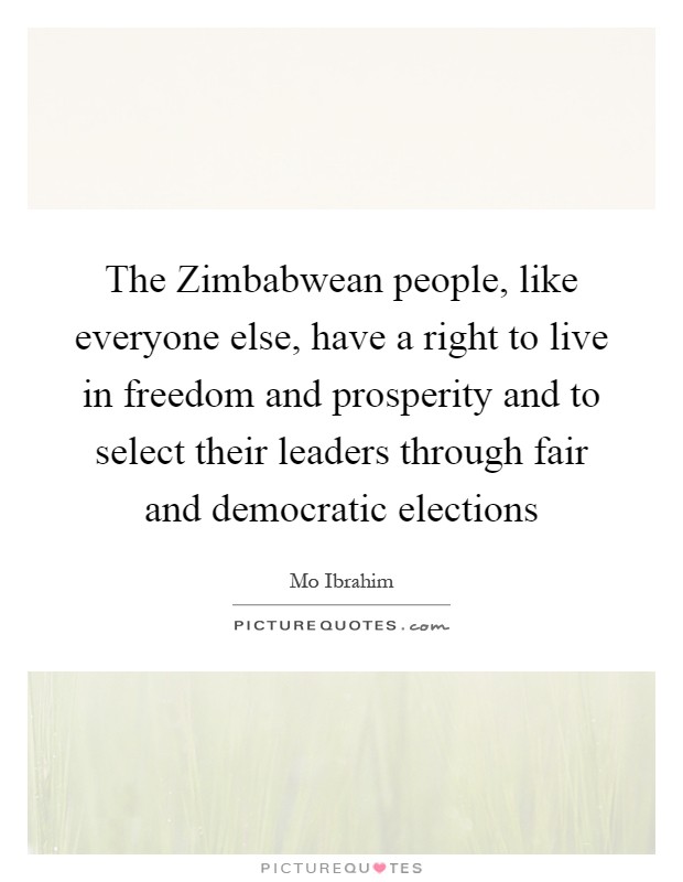 The Zimbabwean people, like everyone else, have a right to live in freedom and prosperity and to select their leaders through fair and democratic elections Picture Quote #1