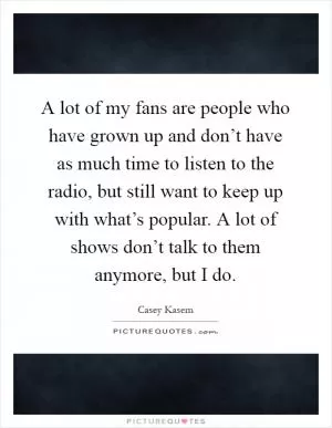 A lot of my fans are people who have grown up and don’t have as much time to listen to the radio, but still want to keep up with what’s popular. A lot of shows don’t talk to them anymore, but I do Picture Quote #1