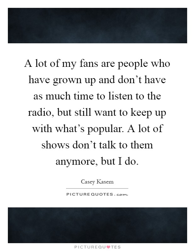 A lot of my fans are people who have grown up and don't have as much time to listen to the radio, but still want to keep up with what's popular. A lot of shows don't talk to them anymore, but I do Picture Quote #1