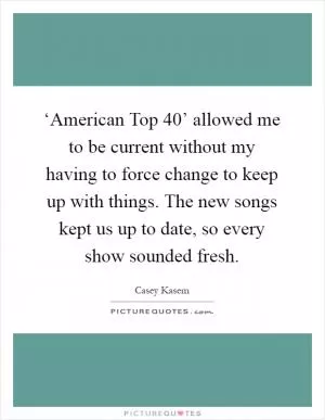 ‘American Top 40’ allowed me to be current without my having to force change to keep up with things. The new songs kept us up to date, so every show sounded fresh Picture Quote #1