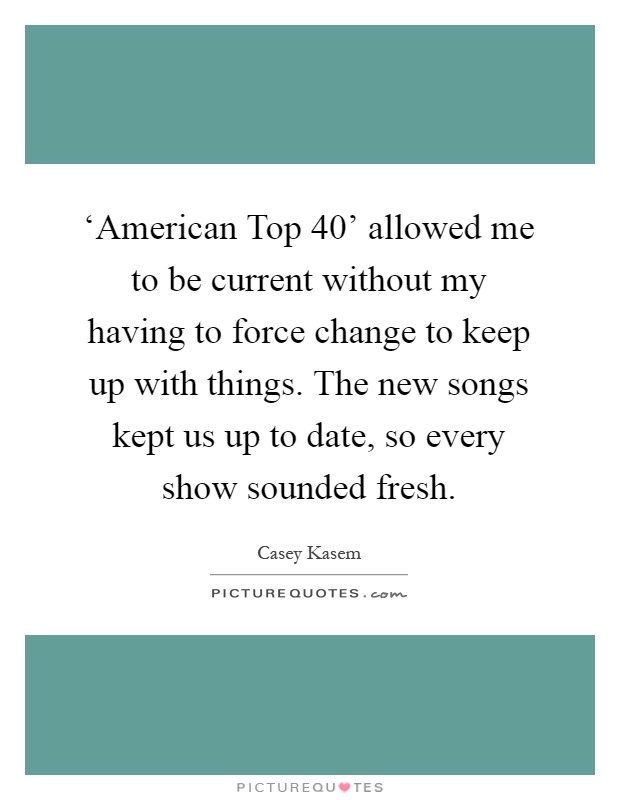 ‘American Top 40' allowed me to be current without my having to force change to keep up with things. The new songs kept us up to date, so every show sounded fresh Picture Quote #1