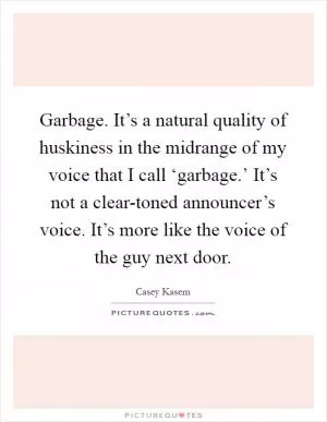 Garbage. It’s a natural quality of huskiness in the midrange of my voice that I call ‘garbage.’ It’s not a clear-toned announcer’s voice. It’s more like the voice of the guy next door Picture Quote #1