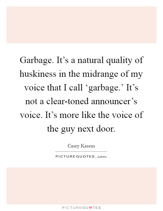 Garbage. It's a natural quality of huskiness in the midrange of my voice that I call ‘garbage.' It's not a clear-toned announcer's voice. It's more like the voice of the guy next door Picture Quote #1