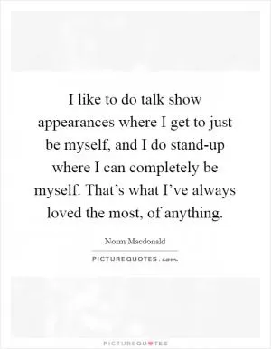 I like to do talk show appearances where I get to just be myself, and I do stand-up where I can completely be myself. That’s what I’ve always loved the most, of anything Picture Quote #1