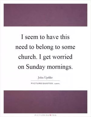 I seem to have this need to belong to some church. I get worried on Sunday mornings Picture Quote #1