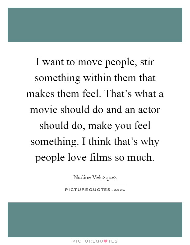 I want to move people, stir something within them that makes them feel. That's what a movie should do and an actor should do, make you feel something. I think that's why people love films so much Picture Quote #1