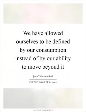 We have allowed ourselves to be defined by our consumption instead of by our ability to move beyond it Picture Quote #1