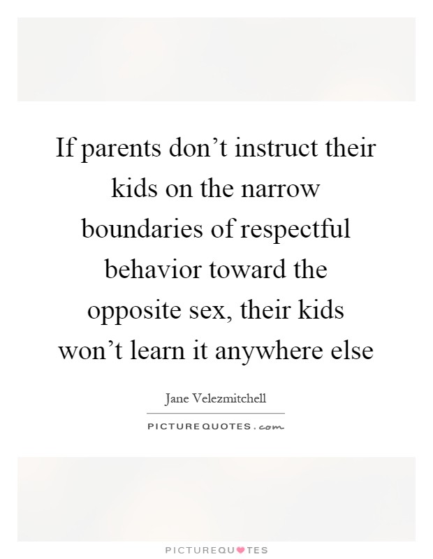 If parents don't instruct their kids on the narrow boundaries of respectful behavior toward the opposite sex, their kids won't learn it anywhere else Picture Quote #1