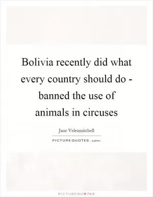 Bolivia recently did what every country should do - banned the use of animals in circuses Picture Quote #1