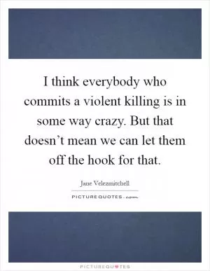 I think everybody who commits a violent killing is in some way crazy. But that doesn’t mean we can let them off the hook for that Picture Quote #1