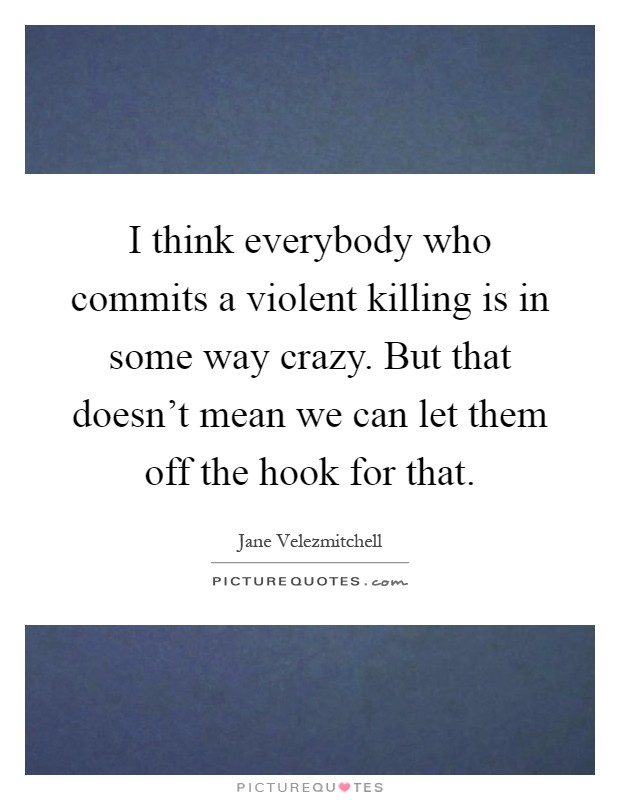 I think everybody who commits a violent killing is in some way crazy. But that doesn't mean we can let them off the hook for that Picture Quote #1