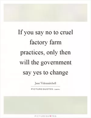 If you say no to cruel factory farm practices, only then will the government say yes to change Picture Quote #1