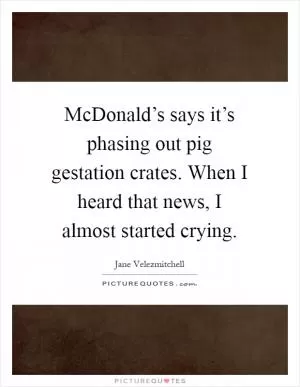 McDonald’s says it’s phasing out pig gestation crates. When I heard that news, I almost started crying Picture Quote #1