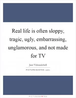 Real life is often sloppy, tragic, ugly, embarrassing, unglamorous, and not made for TV Picture Quote #1