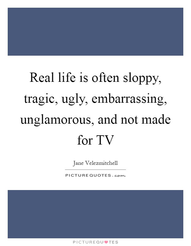 Real life is often sloppy, tragic, ugly, embarrassing, unglamorous, and not made for TV Picture Quote #1