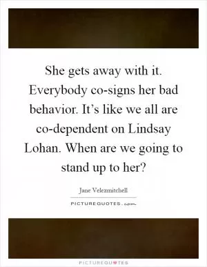 She gets away with it. Everybody co-signs her bad behavior. It’s like we all are co-dependent on Lindsay Lohan. When are we going to stand up to her? Picture Quote #1