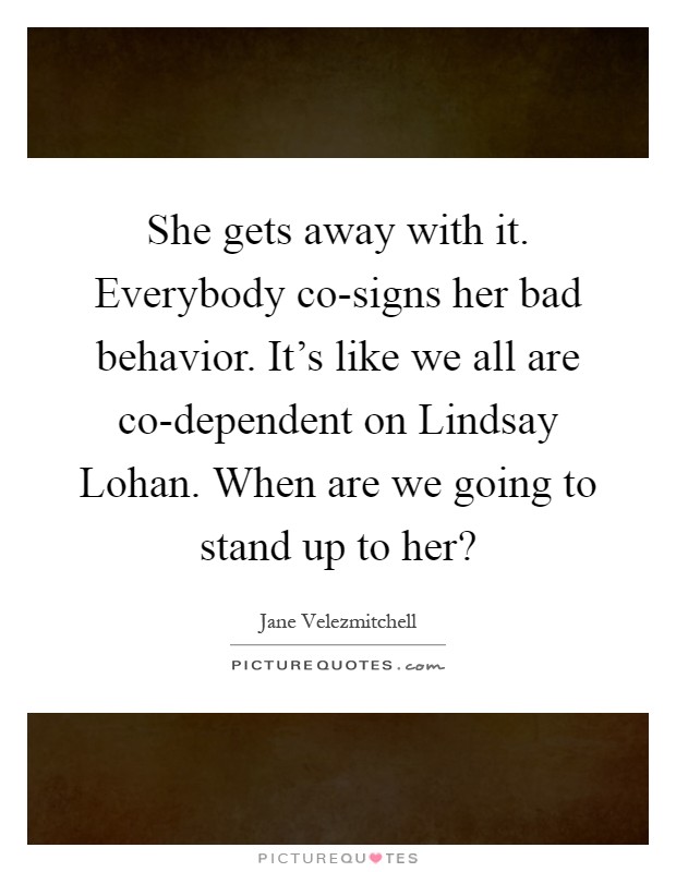 She gets away with it. Everybody co-signs her bad behavior. It's like we all are co-dependent on Lindsay Lohan. When are we going to stand up to her? Picture Quote #1