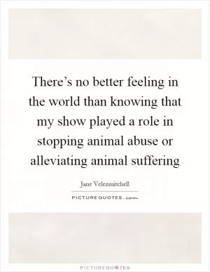 There’s no better feeling in the world than knowing that my show played a role in stopping animal abuse or alleviating animal suffering Picture Quote #1