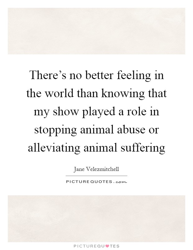 There's no better feeling in the world than knowing that my show played a role in stopping animal abuse or alleviating animal suffering Picture Quote #1