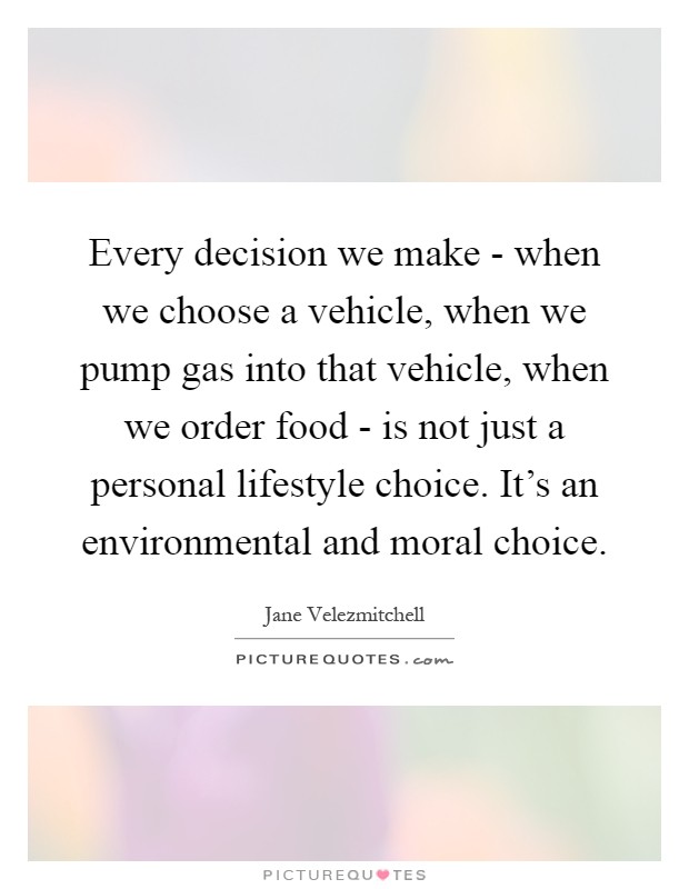 Every decision we make - when we choose a vehicle, when we pump gas into that vehicle, when we order food - is not just a personal lifestyle choice. It's an environmental and moral choice Picture Quote #1