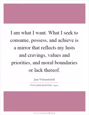 I am what I want. What I seek to consume, possess, and achieve is a mirror that reflects my lusts and cravings, values and priorities, and moral boundaries or lack thereof Picture Quote #1